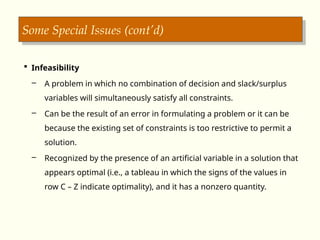 Some Special Issues (cont’d)
 Infeasibility
– A problem in which no combination of decision and slack/surplus
variables will simultaneously satisfy all constraints.
– Can be the result of an error in formulating a problem or it can be
because the existing set of constraints is too restrictive to permit a
solution.
– Recognized by the presence of an artificial variable in a solution that
appears optimal (i.e., a tableau in which the signs of the values in
row C – Z indicate optimality), and it has a nonzero quantity.
 