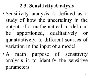 2.3. Sensitivity Analysis
 Sensitivity analysis is defined as a
study of how the uncertainty in the
output of a mathematical model can
be apportioned, qualitatively or
quantitatively, to different sources of
variation in the input of a model.
 A main purpose of sensitivity
analysis is to identify the sensitive
parameters.
1
 
