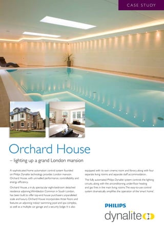 C A S E S T U DY




Orchard House
– lighting up a grand London mansion
A sophisticated home automation control system founded              equipped with its own cinema room and library, along with four
on Philips Dynalite technology provides London mansion              separate living rooms and separate staff accommodation.
Orchard House, with unrivalled performance, controllability and
                                                                    The fully automated Philips Dynalite system controls the lighting
energy efficiency.
                                                                    circuits, along with the airconditioning, under-floor heating
Orchard House, a truly spectacular eight-bedroom detached           and gas fires in the main living rooms. The easy-to-use control
residence adjoining Wimbledon Common in South London,               system dramatically simplifies the operation of the ‘smart home’.
has been built to offer top-end house purchasers unparalleled
scale and luxury. Orchard House incorporates three floors and
features an adjoining indoor swimming pool and spa complex,
as well as a multiple car garage and a security lodge. It is also
 