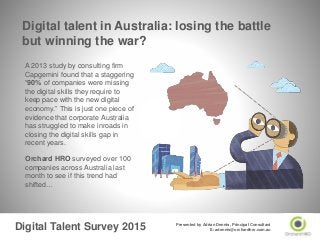 Digital Talent Survey 2015 Presented by Adrian Dennis, Principal Consultant
E: adennis@orchardhro.com.au
A 2013 study by consulting firm
Capgemini found that a staggering
“90% of companies were missing
the digital skills they require to
keep pace with the new digital
economy.” This is just one piece of
evidence that corporate Australia
has struggled to make inroads in
closing the digital skills gap in
recent years.
Orchard HRO surveyed over 100
companies across Australia last
month to see if this trend had
shifted…
Digital talent in Australia: losing the battle
but winning the war?
 