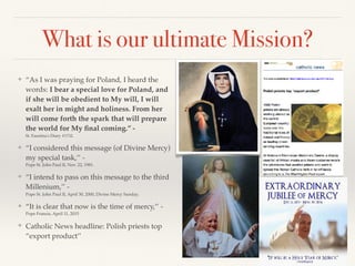 What is our ultimate Mission?
❖ “As I was praying for Poland, I heard the
words: I bear a special love for Poland, and
if she will be obedient to My will, I will
exalt her in might and holiness. From her
will come forth the spark that will prepare
the world for My ﬁnal coming.’’ -
St. Faustina's Diary #1732.
❖ “I considered this message (of Divine Mercy)
my special task,’’ -
Pope St. John Paul II, Nov. 22, 1981.
❖ “I intend to pass on this message to the third
Millenium,’’ -
Pope St. John Paul II, April 30, 2000, Divine Mercy Sunday.
❖ “It is clear that now is the time of mercy,’’ -
Pope Francis, April 11, 2015
❖ Catholic News headline: Polish priests top
“export product’’
 