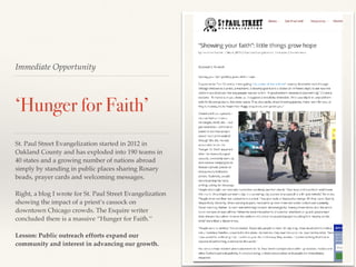 Immediate Opportunity
‘Hunger for Faith’
St. Paul Street Evangelization started in 2012 in
Oakland County and has exploded into 190 teams in
40 states and a growing number of nations abroad
simply by standing in public places sharing Rosary
beads, prayer cards and welcoming messages.
Right, a blog I wrote for St. Paul Street Evangelization
showing the impact of a priest’s cassock on
downtown Chicago crowds. The Esquire writer
concluded there is a massive “Hunger for Faith.’’
Lesson: Public outreach efforts expand our
community and interest in advancing our growth.
 