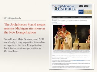 2016 Opportunity
The Archdiocese Synod means
massive Michigan attention on
the New Evangelization
Sacred Heart Major Seminary and AOD
are already trying to position themselves
as experts on the New Evangelization
but this also creates opportunities for
Orchard Lake.
 