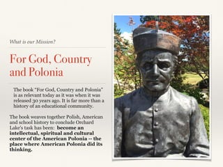What is our Mission?
For God, Country
and Polonia
The book “For God, Country and Polonia”
is as relevant today as it was when it was
released 30 years ago. It is far more than a
history of an educational community.
The book weaves together Polish, American
and school history to conclude Orchard
Lake's task has been: become an
intellectual, spiritual and cultural
center of the American Polonia -- the
place where American Polonia did its
thinking.
 