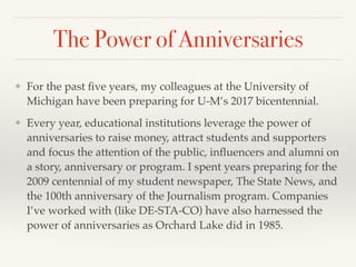 The Power of Anniversaries
❖ For the past ﬁve years, my colleagues at the University of
Michigan have been preparing for U-M’s 2017 bicentennial.
❖ Every year, educational institutions leverage the power of
anniversaries to raise money, attract students and supporters
and focus the attention of the public, inﬂuencers and alumni on
a story, anniversary or program. I spent years preparing for the
2009 centennial of my student newspaper, The State News, and
the 100th anniversary of the Journalism program. Companies
I’ve worked with (like DE-STA-CO) have also harnessed the
power of anniversaries as Orchard Lake did in 1985.
 