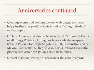 Anniversaries continued
❖ Creating events and content (books, web pages, etc.) also
helps institutions position their brand as “thought leaders’’
on that topic.
❖ Orchard Lake is, and should be seen as, a U.S. thought leader
of all things Polish including our heroes who have appeal
beyond Polonia like Pope St. John Paul II, St. Faustina and St.
Maximillian Kolbe. As they said in 1985, Orchard Lake is the
place where American Polonia does its thinking.
❖ Several major anniversaries occur over the next ﬁve years:
 
