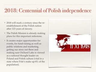 2018: Centennial of Polish independence
❖ 2018 will mark a century since the re-
establishment of the Polish nation
after 123 years of slavery.
❖ The Polish Mission is already making
plans for this important milestone.
❖ It creates major opportunities for
events, for fund-raising as well as
public relations and marketing,
getting our story out there and
making sure Orchard Lake is viewed
as a national thought leader on
Poland and Polish culture (vital in a
state where Pole’s make up 8% of the
population).
 