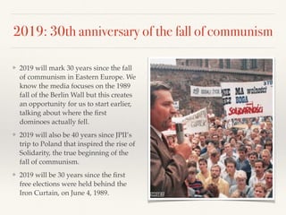 2019: 30th anniversary of the fall of communism
❖ 2019 will mark 30 years since the fall
of communism in Eastern Europe. We
know the media focuses on the 1989
fall of the Berlin Wall but this creates
an opportunity for us to start earlier,
talking about where the ﬁrst
dominoes actually fell.
❖ 2019 will also be 40 years since JPII’s
trip to Poland that inspired the rise of
Solidarity, the true beginning of the
fall of communism.
❖ 2019 will be 30 years since the ﬁrst
free elections were held behind the
Iron Curtain, on June 4, 1989.
 