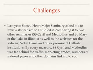 Challenges
❖ Last year, Sacred Heart Major Seminary asked me to
review its website so I studied it, comparing it to two
other seminaries (SS Cyril and Methodius and St. Mary
of the Lake in Illinois) as well as the websites for the
Vatican, Notre Dame and other prominent Catholic
institutions. By every measure, SS Cyril and Methodius
was far behind for trafﬁc, marketing grades, numbers of
indexed pages and other domains linking to you.
 