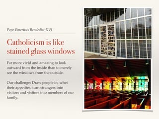 Pope Emeritus Bendedict XVI
Catholicism is like
stained glass windows
Far more vivid and amazing to look
outward from the inside than to merely
see the windows from the outside.
Our challenge: Draw people in, whet
their appetites, turn strangers into
visitors and visitors into members of our
family.
 
