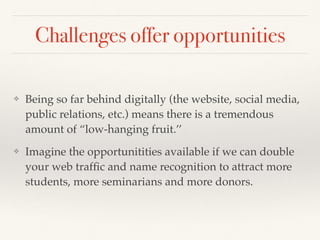 Challenges offer opportunities
❖ Being so far behind digitally (the website, social media,
public relations, etc.) means there is a tremendous
amount of “low-hanging fruit.’’
❖ Imagine the opportunitities available if we can double
your web trafﬁc and name recognition to attract more
students, more seminarians and more donors.
 