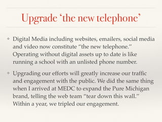 Upgrade ‘the new telephone’
❖ Digital Media including websites, emailers, social media
and video now constitute “the new telephone.’’
Operating without digital assets up to date is like
running a school with an unlisted phone number.
❖ Upgrading our efforts will greatly increase our trafﬁc
and engagement with the public. We did the same thing
when I arrived at MEDC to expand the Pure Michigan
brand, telling the web team “tear down this wall.’’
Within a year, we tripled our engagement.
 