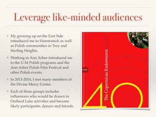 Leverage like-minded audiences
❖ My growing up on the East Side
introduced me to Hamtramck as well
as Polish communities in Troy and
Sterling Heights.
❖ Working in Ann Arbor introduced me
to the U-M Polish programs and the
Ann Arbor Polish Film Festival and
other Polish events.
❖ In 2013-2014, I met many members of
the Divine Mercy Center.
❖ Each of these groups includes
inﬂuencers who would be drawn to
Orchard Lake activities and become
likely participants, donors and friends.
 