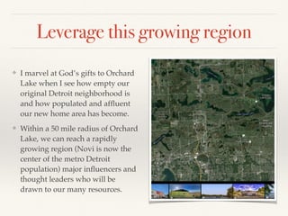 Leverage this growing region
❖ I marvel at God’s gifts to Orchard
Lake when I see how empty our
original Detroit neighborhood is
and how populated and afﬂuent
our new home area has become.
❖ Within a 50 mile radius of Orchard
Lake, we can reach a rapidly
growing region (Novi is now the
center of the metro Detroit
population) major inﬂuencers and
thought leaders who will be
drawn to our many resources.
 