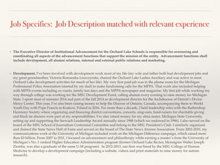 Job Specifics: Job Description matched with relevant experience
❖ The Executive Director of Institutional Advancement for the Orchard Lake Schools is responsible for overseeing and
coordinating all aspects of the advancement functions that support the mission of the entity. Advancement functions shall
include development, all alumni relations, internal and external public relations and marketing.
❖ Development. I’ve been involved with development work most of my life (my wife and father both had development jobs and
my great grandmother, Victoria Romanska Leszczynski, chaired the Orchard Lake Ladies Auxiliary and was active in most
Orchard Lake development activities for much of her life). My very ﬁrst paid job was in the phone room for the Michigan
Professional Police Association (started by my dad) to make fundraising calls for the MPPA. That work also included helping
with MPPA events including ox roasts, family fun days and the MPPA newspaper and magazine. My ﬁrst job while working my
way through college was working for the MSU Development Fund, calling alumni every evening to raise money for Michigan
State. I spent most of summer 2014 and part of the fall 2014 as development director for the Archdiocese of Detroit’s Divine
Mercy Center. This year, I’ve also been raising money to help the Diocese of Ontario, Canada, accompanying them to World
Youth Day with Pope Francis in Krakow, Poland in 2016. For more than a decade, I held leadership roles with the Barbershop
Harmony Society where organizing and ﬁnancing district conventions, concerts, sing-outs, fund-raisers for charitable giving
and black tie dinners were part of my responsibilities. I've also raised money for my alma mater, Michigan State University,
setting up and supporting the Serwach Leadership Award annually since 1988 (which we endowed in 1996). I also served on the
board of the MSU School of Journalism Centennial Committee and belong to the MSU President's Club. I similarly organized
and chaired the State News Hall of Fame and served on the board of The State News Alumni Association. From 2002-2010, my
communications work at the University of Michigan included work on the Michigan Difference campaign, which raised more
than $3 billion. From 2007 to 2011, I focused on advancement and philanthropy while earning a master’s from the University of
Michigan’s No. 1 ranked Higher Education Administration program (former Orchard Lake Rector, Monsignor Walter Joseph
Ziemba, was also a graduate of the same U-M program). In 2012-2013, our ﬁrm was hired by the MSU College of Human
Medicine to develop a development campaign (including a website, videos and print materials to raise money for autism
research).
 