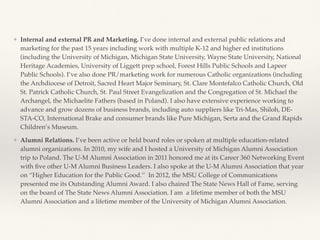 ❖ Internal and external PR and Marketing. I’ve done internal and external public relations and
marketing for the past 15 years including work with multiple K-12 and higher ed institutions
(including the University of Michigan, Michigan State University, Wayne State University, National
Heritage Academies, University of Liggett prep school, Forest Hills Public Schools and Lapeer
Public Schools). I’ve also done PR/marketing work for numerous Catholic organizations (including
the Archdiocese of Detroit, Sacred Heart Major Seminary, St. Clare Montefalco Catholic Church, Old
St. Patrick Catholic Church, St. Paul Street Evangelization and the Congregation of St. Michael the
Archangel, the Michaelite Fathers (based in Poland). I also have extensive experience working to
advance and grow dozens of business brands, including auto suppliers like Tri-Mas, Shiloh, DE-
STA-CO, International Brake and consumer brands like Pure Michigan, Serta and the Grand Rapids
Children’s Museum.
❖ Alumni Relations. I’ve been active or held board roles or spoken at multiple education-related
alumni organizations. In 2010, my wife and I hosted a University of Michigan Alumni Association
trip to Poland. The U-M Alumni Association in 2011 honored me at its Career 360 Networking Event
with ﬁve other U-M Alumni Business Leaders. I also spoke at the U-M Alumni Association that year
on “Higher Education for the Public Good.’’ In 2012, the MSU College of Communications
presented me its Outstanding Alumni Award. I also chaired The State News Hall of Fame, serving
on the board of The State News Alumni Association. I am a lifetime member of both the MSU
Alumni Association and a lifetime member of the University of Michigan Alumni Association.
 