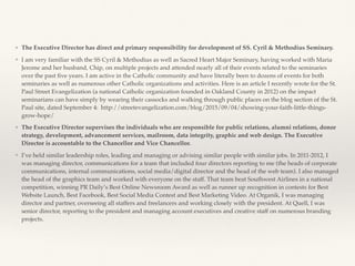 ❖ The Executive Director has direct and primary responsibility for development of SS. Cyril & Methodius Seminary.
❖ I am very familiar with the SS Cyril & Methodius as well as Sacred Heart Major Seminary, having worked with Maria
Jerome and her husband, Chip, on multiple projects and attended nearly all of their events related to the seminaries
over the past ﬁve years. I am active in the Catholic community and have literally been to dozens of events for both
seminaries as well as numerous other Catholic organizations and activities. Here is an article I recently wrote for the St.
Paul Street Evangelization (a national Catholic organization founded in Oakland County in 2012) on the impact
seminarians can have simply by wearing their cassocks and walking through public places on the blog section of the St.
Paul site, dated September 4: http://streetevangelization.com/blog/2015/09/04/showing-your-faith-little-things-
grow-hope/
❖ The Executive Director supervises the individuals who are responsible for public relations, alumni relations, donor
strategy, development, advancement services, mailroom, data integrity, graphic and web design. The Executive
Director is accountable to the Chancellor and Vice Chancellor.
❖ I’ve held similar leadership roles, leading and managing or advising similar people with similar jobs. In 2011-2012, I
was managing director, communications for a team that included four directors reporting to me (the heads of corporate
communications, internal communications, social media/digital director and the head of the web team). I also managed
the head of the graphics team and worked with everyone on the staff. That team beat Southwest Airlines in a national
competition, winning PR Daily’s Best Online Newsroom Award as well as runner up recognition in contests for Best
Website Launch, Best Facebook, Best Social Media Contest and Best Marketing Video. At Organik, I was managing
director and partner, overseeing all staffers and freelancers and working closely with the president. At Quell, I was
senior director, reporting to the president and managing account executives and creative staff on numerous branding
projects.
 