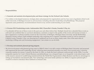 ❖ Responsibilities
❖ 1. Generate and maintain development plan and donor strategy for the Orchard Lake Schools.
❖ I’ve written or developed numerous strategic plans and proposals for organizations and my four years of graduate school work
at the University of Michigan focused on advancement, including education leadership and philanthropy. This proposal
represents some preliminary recommendations based on my current understanding of your needs.
❖ 2. Oversee OLS Fundraising events: Ambassadors Ball, Chancellor’s Senate, Founder’s Day, etc.
❖ I’ve attended all but one of these events in the past year and others before that. Multiple friends have attended these events as
well and I am conﬁdent that we can boost attendance, maintain or improve the quality of the events and increase revenue. I
have organized or worked at similar events for the University of Michigan, Michigan State University and the Barbershop
Harmony Society (where I held multiple leadership roles requiring me to organize charitable events) as well as numerous
Catholic events. Founder’s Day was amazing but it saddened me to see so many empty seats. One of the main roles of
marketing is ﬁlling seats and increasing engagement. I am certain we can do both.
❖ 3. Develop and maintain planned giving program.
❖ My ﬁrst involvement with planned giving came in 1986-87 when I was still a senior at Michigan State University and proposed
and organized the Serwach Leadership Award, which has been presented annually ever since. Over several years, I received
corporate matches for money I raised for the fund. In 1996, we made the fund a planned, endowed gift. In the 1990s, I was the
nonproﬁts reporter for Crain’s Detroit Business and philanthropy was a frequent topic as we frequently wrote about topics such
as the massive amount of wealth being transferred from the World War II generation to Baby Boomers and the tax advantages to
setting up foundations and planned gifts. New technology and social media optimize our ability to organize planned gifts. I
would be excited to introduce these methods to Orchard Lake.
 