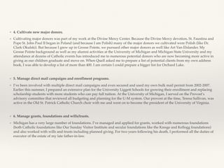 ❖ 4. Cultivate new major donors.
❖ Cultivating major donors was part of my work at the Divine Mercy Center. Because the Divine Mercy devotion, St. Faustina and
Pope St. John Paul II began in Poland (and because I am Polish) many of the major donors we cultivated were Polish (like Dr.
Clark Okulski). But because I grew up in Grosse Pointe, we pursued other major donors as well like Art Van Elslander. My
Grosse Pointe background as well as my alumni activities at the University of Michigan and Michigan State University and my
attendance at dozens of Catholic events has introduced me to numerous potential donors who are now becoming more active in
giving as our children graduate and move on. When Quell asked me to prepare a list of potential clients from my own address
book, I was able to develop a list of more than 400. I am certain I could prepare a bigger list for Orchard Lake.
❖ 5. Manage direct mail campaigns and enrollment programs.
❖ I’ve been involved with multiple direct mail campaigns and even secured and used my own bulk mail permit from 2002-2007.
Earlier this summer, I prepared an extensive plan for the University Liggett Schools for growing their enrollment and replacing
scholarship students with more students who can pay full tuition. At the University of Michigan, I served on the Provost’s
advisory committee that reviewed all budgeting and planning for the U-M system. Our provost at the time, Teresa Sullivan, was
active in the Old St. Patrick Catholic Church choir with me and went on to become the president of the University of Virginia.
❖ 6. Manage grants, foundations and wills/trusts.
❖ Michigan has a very large number of foundations. I’ve managed and applied for grants, worked with numerous foundations
(both Catholic foundations like Our Sunday Visitor Institute and secular foundations like the Kresge and Kellogg foundations)
and also worked with wills and trusts including planned giving. For two years following his death, I performed all the duties of
executor of the estate of my late father-in-law.
 