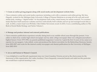 ❖ 7. Create an online giving program along with social media and development website links.
❖ I have extensive online and social media experience including work with e-commerce and online giving. My ﬁrm,
Organik, worked for the Michigan State University College of Human Medicine to revamp all of its web and social
media tools, creating a “digital toolkit’’ for development staff as they raised money for autism research. I’ve overseen
teams that have built numerous websites and have individually built websites and set up and managed social sites as
well. In 2012, a team I lead won PR Daily’s Best Online Newsroom award. In 2015, I was a contributing author to The
Book of Social Media Strategy and Tactics Volume 1.
❖ 8. Manage and produce internal and external publications.
❖ I have extensive publications experience actually dating back to my middle school years through the present. I was
editor in chief of my weekly high school newspaper and my daily college newspaper (that won collegiate journalism’s
highest honor). From 1973-1992, my parents published magazines I wrote for. I spent the ﬁrst 14 years of my career as a
reporter for newspapers. I also edited, wrote and produced the district newsletter for the Barbershop Harmony Society
from 2002-2007 and wrote for the internal weekly newspaper and alumni publications for the University of Michigan
from 2002-2010.
❖ 9. Act as staff liaison to Women’s Council.
❖ I was delighted to read this job requirement since my Great Grandma Victoria served as the chairwoman for the
forerunner of this organization, the Ladies Auxiliary. I have frequently connected boards and staffs but this particular
one would have a special meaning to me.
 