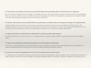 ❖ 10. Demonstrate stewardship of Seminary, Prep and Polish Mission donors through phone calls and face-to-face solicitation.
❖ My very ﬁrst jobs in high school and in college were making such donor calls. I later made face-to-face solicitations while serving Michigan
State, my own ﬁrm and other causes. Such efforts are also an important part of the New Evangelization, an opportunity to help the Church
save souls while building relationships between the Church and its ﬂock.
❖ 11. Interface with Seminary, Prep and Polish Mission representatives to establish cohesive development strategy and implementation.
❖ I already attend numerous seminary events (and an occasional prep school event) because of my friendship with Maria Jerome, who
actually invited my wife and I to such activities even before she worked for the Seminary. And I have been attending Polish Mission events
for many years, mainly because I am drawn to Polish culture and history. So I would enjoy working with all three.
❖ 12. Supervise Directors, Assistant Director, Administrative Assistant and other staff members.
❖ I would be honored to work with your team. I’ve managed directors and other staffers at MEDC, Organik and Quell and enjoy helping
others.
❖ 13. Supervise the production of materials and products for all development- related goals.
❖ I have been overseeing production for similar projects for most of my life (my parents owned a print shop and served as publishers for
numerous publications) and I continued such work in journalism, marketing and public relations.
❖ 14. Generate an Annual Giving Report for review by OLS management and various boards.
❖ I’ve generated and/or produced numerous annual reports for clients and prospective clients, including work on detailed annual reports for
Arthur Andersen and the University of Michigan. During the Michigan Difference Campaign, I similarly contributed to the giving reports.
 