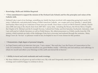 ❖ Knowledge, Skills and Abilities Required:
❖ • Firm commitment to support the mission of the Orchard Lake Schools and live the principles and values of the
Catholic faith.
❖ Orchard Lake is part of my heritage, something my family has been involved with supporting going back nearly 100
years. Catholicism, and particularly being a Polish-American Catholic, are a major part of my identity. I attend daily
and Sunday Mass and go to Confession at least once per month. I have been a Lector at Old St Patrick Catholic Church
since 2006 and sang in the church choir from 2007-2011. I pray daily, including the Rosary, the Divine Mercy Chaplet,
the Chaplet of St. Michael and the St. Joseph Novena. I attend ﬁrst Friday and ﬁrst Saturday Eucharistic Adoration. And
I am well-read in Catholic literature as well as Polish history. My oldest possession is a Polish cruciﬁx from the 17th
century, which reminds me daily of the challenges Poles have overcome and endured through the centuries.. Many
things I now do “for fun’’ or pleasure would in fact, be helpful to me if I were chosen for this position.
❖ • Demonstrate a high degree of personal integrity.
❖ As Pope Francis said in an interview last year, “I am a sinner.’’ But each day, I say the Prayer of Consecration to Our
Lady of Czestochowa, “I consecrate myself to you, good Mother, totally - with body and soul amid joy and sufferings, to
obtain for myself and others your blessings on this earth and eternal life in heaven.’’
❖ • Ability to travel and work weekends and work evenings.
❖ My three children are all grown up and on their own. My wife and I frequently attend Catholic events on weekends and
evenings and would be happy to continue to do so.
 