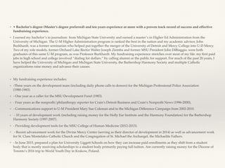 ❖ • Bachelor’s degree (Master’s degree preferred) and ten years experience or more with a proven track record of success and effective
fundraising experience.
❖ I earned my bachelor’s in journalism from Michigan State University and earned a master’s in Higher Ed Administration from the
University of Michigan. The U-M Higher Administration program is ranked the best in the nation and my academic advisor, John
Burkhardt, was a former seminarian who helped put together the merger of the University of Detroit and Mercy College into U-D Mercy.
Two of my role models, former Orchard Lake Rector Walter Joseph Ziemba and former MSU President John DiBiaggio, were both
graduates of this same U-M program, as was Professor Burkhardt. My fundraising experience stretches over most of my life: my ﬁrst paid
jobs in high school and college involved “dialing for dollars.’’ by calling alumni or the public for support. For much of the past 20 years, I
have helped the University of Michigan and Michigan State University, the Barbershop Harmony Society and multiple Catholic
organizations raise money and advance their causes.
❖ My fundraising experience includes:
❖ -Three years on the development team (including daily phone calls to donors) for the Michigan Professional Police Association
(1980-1983).
❖ - One year as a caller for the MSU Development Fund (1983).
❖ - Four years as the nonproﬁt/philanthropy reporter for Crain’s Detroit Business and Crain’s Nonproﬁt News (1996-2000),
❖ - Communications support to U-M President Mary Sue Coleman and to the Michigan Difference Campaign from 2002-2010.
❖ - 10 years of development work (including raising money for the Holly Ear Institute and the Harmony Foundation) for the Barbershop
Harmony Society (1997-2007).
❖ - Providing development tools for the MSU College of Human Medicine (2012-2013).
❖ - Recent advancement work for the Divine Mercy Center (serving as their director of development in 2014) as well as advancement work
for St. Clare Montefalco Catholic Church and the Congregation of St. Michael the Archangel, the Michaelite Fathers.
❖ - In June 2015, prepared a plan for University Liggett Schools on how they can increase paid enrollments as they shift from a student
body that is mostly receiving scholarships to a student body primarily paying full tuition. Am currently raising money for the Diocese of
Toronto’s 2016 trip to World Youth Day in Krakow, Poland.
 