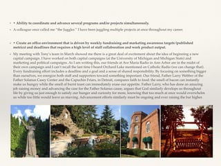 ❖ • Ability to coordinate and advance several programs and/or projects simultaneously.
❖ A colleague once called me “the Juggler.’’ I have been juggling multiple projects at once throughout my career.
❖ • Create an ofﬁce environment that is driven by weekly fundraising and marketing awareness targets (published
metrics) and deadlines that requires a high level of staff collaboration and work product output.
❖ My meeting with Tony’s team in March showed me there is a great deal of excitement about the idea of beginning a new
capital campaign. I have worked on both capital campaigns (at the University of Michigan and Michigan State) and
marketing and political campaigns. As I am writing this, our friends at Ave Maria Radio in Ann Arbor are in the midst of
their own campaign and I can’t recall the last time I heard Orchard Lake mentioned on Catholic Radio (we can change that).
Every fundraising effort includes a deadline and a goal and a sense of shared responsibility. By focusing on something bigger
than ourselves, we energize both staff and supporters toward something important. Our friend, Father Larry Webber of the
Father Solanus Casey Center and the Capuchin Friars, in Detroit, compares faith to food: the smell of bacon can instantly
make us hungry while the smell of burnt toast can immediately erase our appetite. Father Larry, who has done an amazing
job raising money and advancing the case for the Father Solanus cause, argues that God similarly develops us throughout
life by giving us just enough to satisfy our hunger and curiosity for more, knowing that too much at once would overwhelm
us while too little would leave us starving. Advancement efforts similarly must be ongoing and ever raising the bar higher.
 