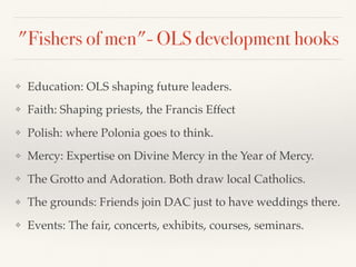 "Fishers of men"- OLS development hooks
❖ Education: OLS shaping future leaders.
❖ Faith: Shaping priests, the Francis Effect
❖ Polish: where Polonia goes to think.
❖ Mercy: Expertise on Divine Mercy in the Year of Mercy.
❖ The Grotto and Adoration. Both draw local Catholics.
❖ The grounds: Friends join DAC just to have weddings there.
❖ Events: The fair, concerts, exhibits, courses, seminars.
 