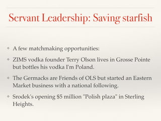 Servant Leadership: Saving starfish
❖ A few matchmaking opportunities:
❖ ZIMS vodka founder Terry Olson lives in Grosse Pointe
but bottles his vodka I'm Poland.
❖ The Germacks are Friends of OLS but started an Eastern
Market business with a national following.
❖ Srodek's opening $5 million "Polish plaza" in Sterling
Heights.
 