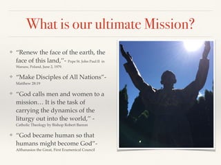 What is our ultimate Mission?
❖ “Renew the face of the earth, the
face of this land,’’- Pope St. John Paul II in
Warsaw, Poland, June 2, 1979.
❖ “Make Disciples of All Nations”-
Matthew 28:19
❖ “God calls men and women to a
mission… It is the task of
carrying the dynamics of the
liturgy out into the world,’’ -
Catholic Theology by Bishop Robert Barron
❖ “God became human so that
humans might become God”-
Althanasios the Great, First Ecumenical Council
 