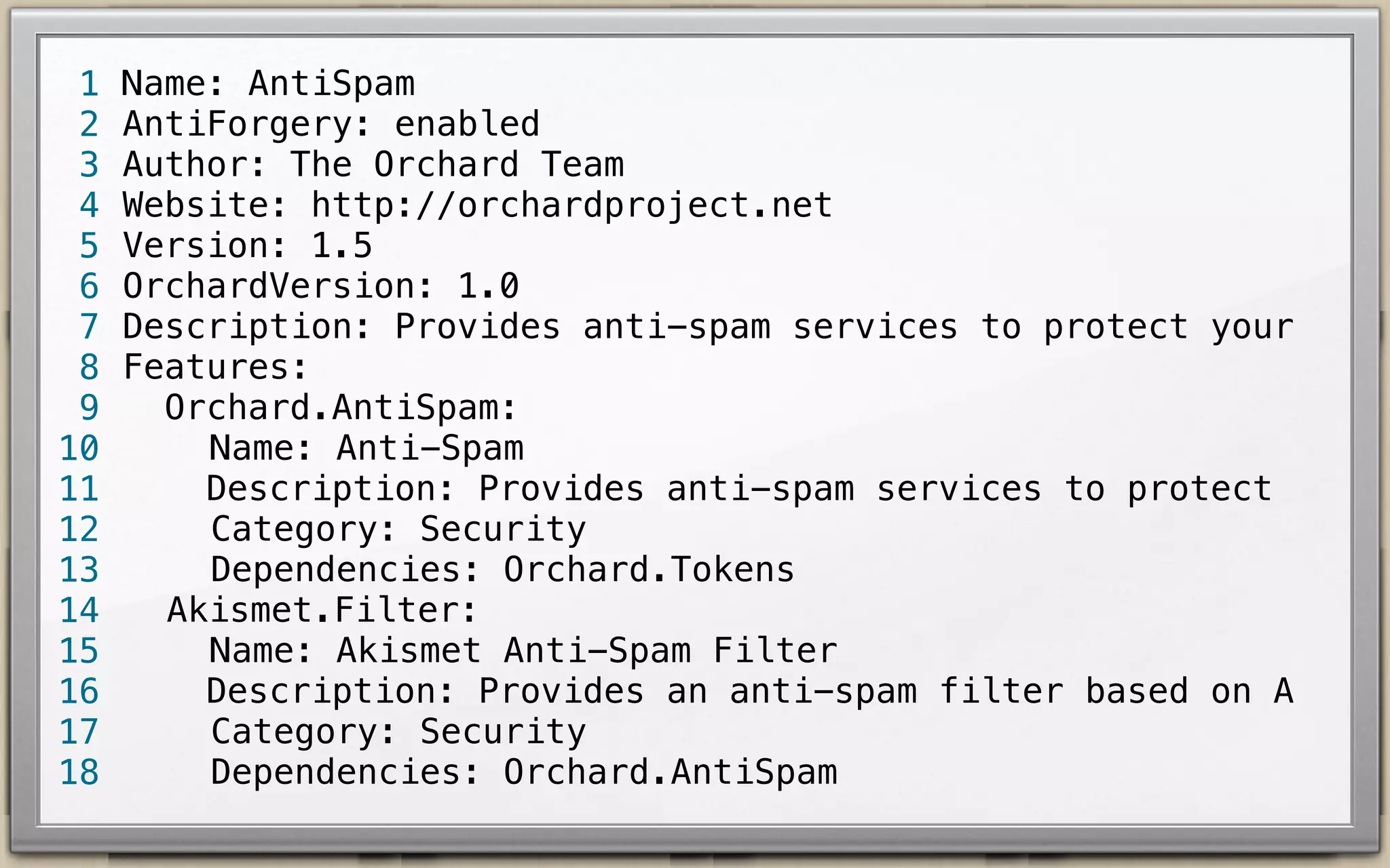 1
2
3
4
5
6
7
8
9
10
11
12
13
14
15
16
17
18

Name: AntiSpam
AntiForgery: enabled
Author: The Orchard Team
Website: http://orchardproject.net
Version: 1.7.2
OrchardVersion: 1.7.2
Description: Provides anti-spam services to protect your
Features:
Orchard.AntiSpam:
Name: Anti-Spam
Description: Provides anti-spam services to prot
Category: Security
Dependencies: Orchard.Tokens, Orchard.jQuery
Akismet.Filter:
Name: Akismet Anti-Spam Filter
Description: Provides an anti-spam filter based
Category: Security
Dependencies: Orchard.AntiSpam

 