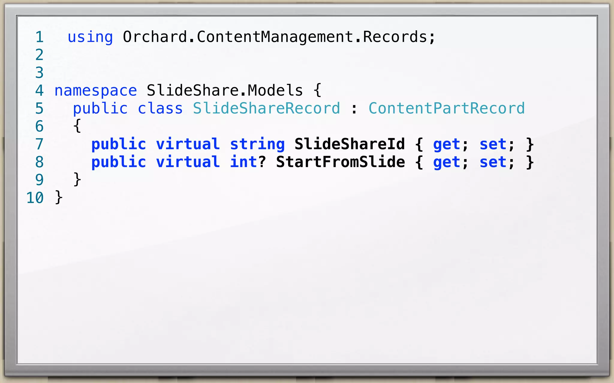 using Orchard.ContentManagement.Records;
1
2
3
4 namespace SlideShare.Models {
public class SlideShareRecord : ContentPartRecord {
5
public virtual string SlideShareId { get; set; }
6
public virtual int? StartFromSlide { get; set; }
7
}
8
9 }
10

 
