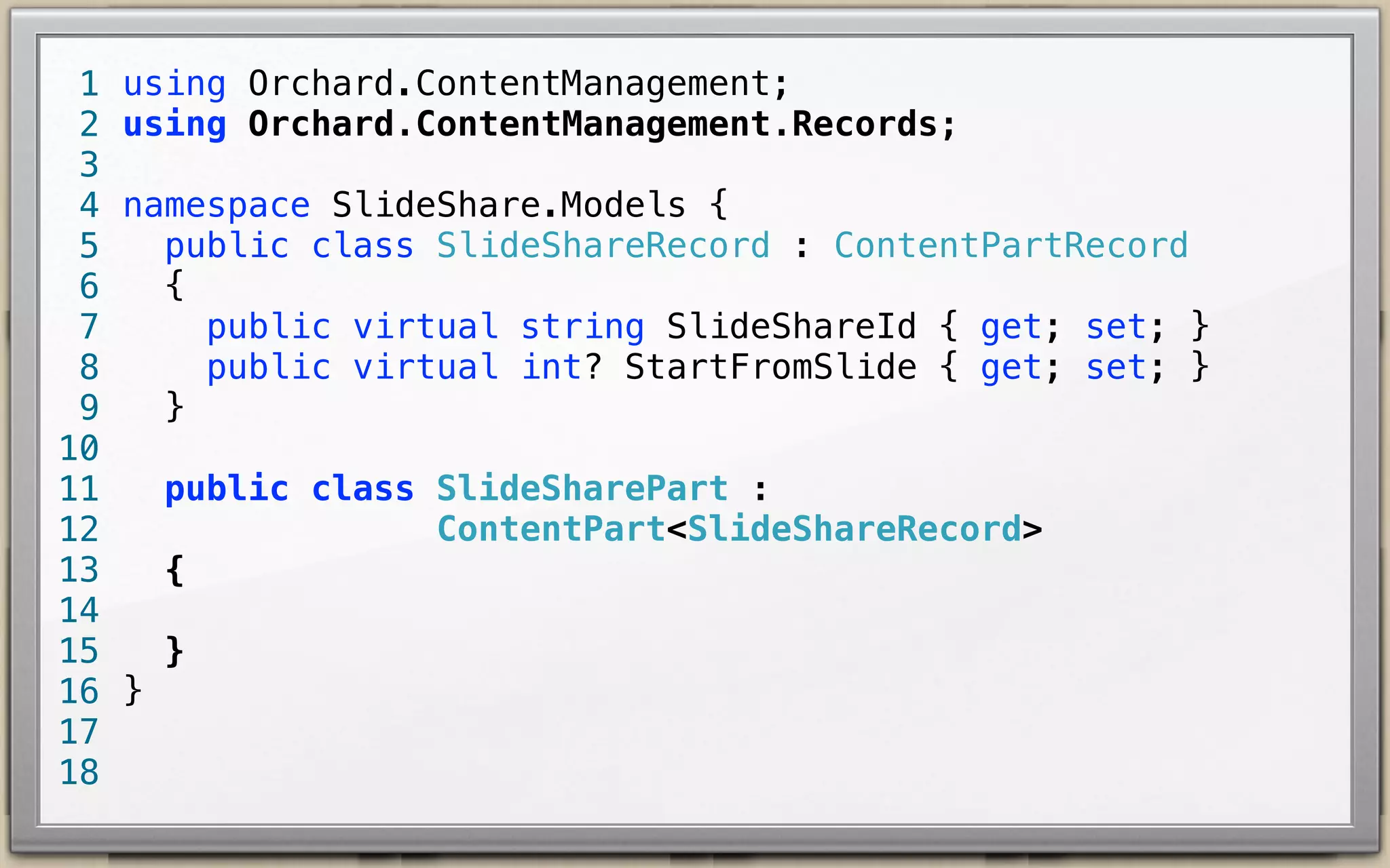 1
2
3
4
5
6
7
8
9
10
11
12
13
14
15
16
17
18

using Orchard.ContentManagement;
using Orchard.ContentManagement.Records;
namespace SlideShare.Models {
public class SlideShareRecord : ContentPartRecord {
public virtual string SlideShareId { get; set; }
public virtual int? StartFromSlide { get; set; }
}
public class SlideSharePart :
ContentPart<SlideShareRecord> {
}
}

 