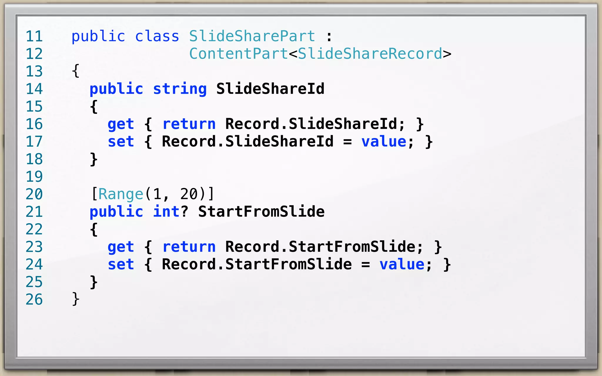 11
12
13
14
15
16
17
18
19
20
21
22
23
24
25
26

public class SlideSharePart :
ContentPart<SlideShareRecord> {
public string SlideShareId {
get { return Record.SlideShareId; }
set { Record.SlideShareId = value; }
}
[Range(1, 20)]
public int? StartFromSlide {
get { return Record.StartFromSlide; }
set { Record.StartFromSlide = value; }
}
}

 