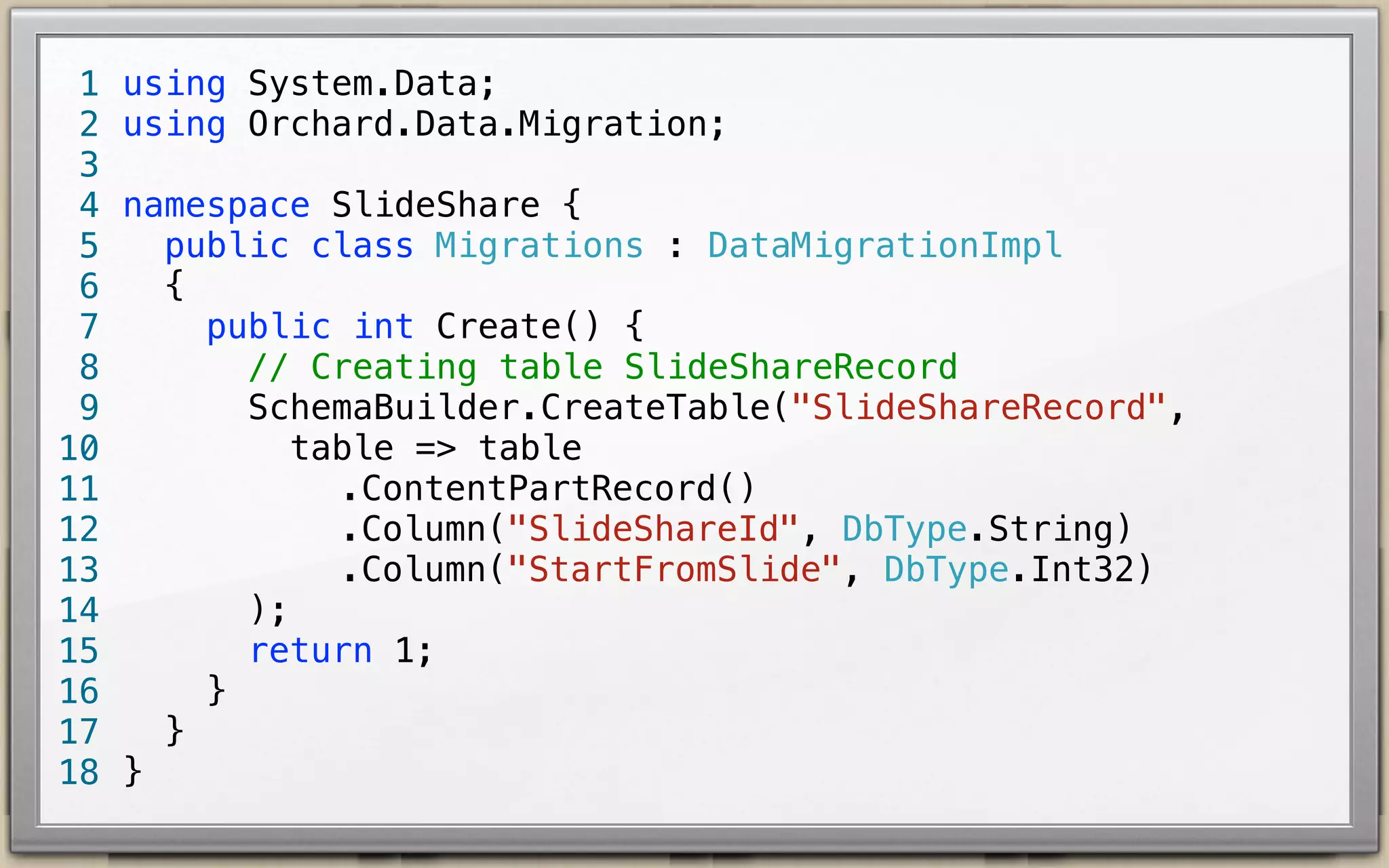 1
2
3
4
5
6
7
8
9
10
11
12
13
14
15
16
17
18

using System.Data;
using Orchard.Data.Migration;
namespace SlideShare {
public class Migrations : DataMigrationImpl {
public int Create() {
// Creating table SlideShareRecord
SchemaBuilder.CreateTable("SlideShareRecord",
table => table
!!!!
.ContentPartRecord()
!!!!
.Column("SlideShareId", DbType.String)
!!!!
.Column("StartFromSlide", DbType.Int32)
);
return 1;
}
}
}

 