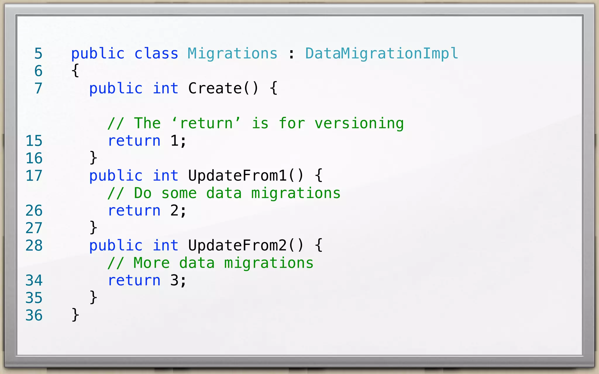 5
6

public class Migrations : DataMigrationImpl {
public int Create() {
// The ‘return’ is for versioning
return 1;

14
15
16

}
public int UpdateFrom1() {
// Do some data migrations
return 2;
}
public int UpdateFrom2() {
// More data migrations
return 3;
}

25
26
27
33
34
35

}

 
