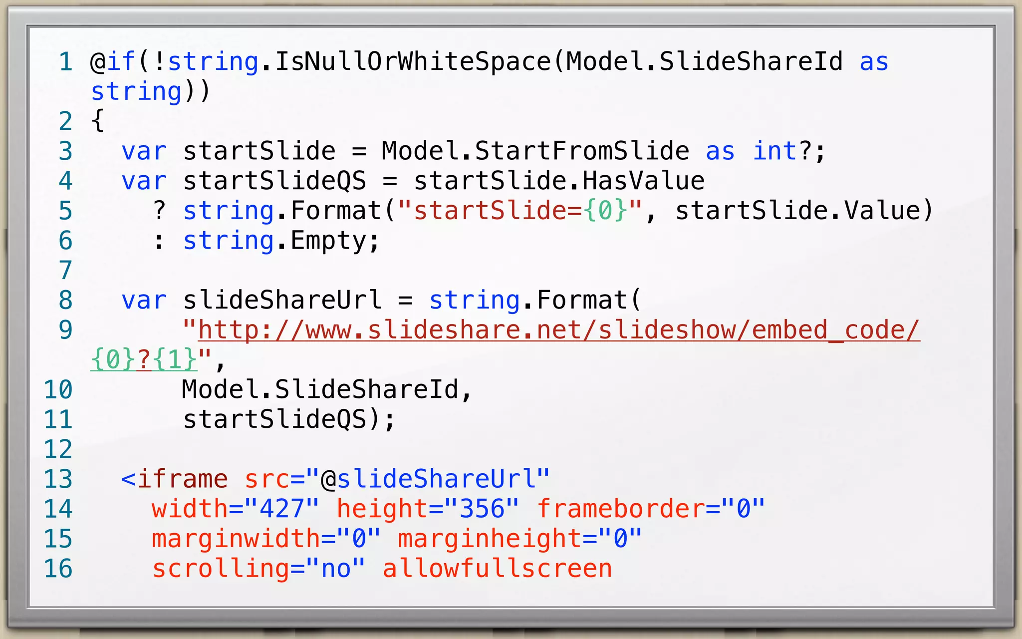 1 @if(!string.IsNullOrWhiteSpace(Model.SlideShareId as
string))
2 {
<iframe src="http://www.slideshare.net/slideshow/
3
embed_code/13888742?startSlide=8"
width="427" height="356" frameborder="0"
4
marginwidth="0" marginheight="0"
5
scrolling="no" allowfullscreen
6
style="border: 1px solid #CCC; border-width: 1px 1px
7
0; margin-bottom: 5px">
</iframe>
8
9 }

 