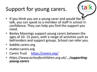 Support for young carers.
• If you think you are a young carer and would like to
talk, you can speak to a member of staff in school in
confidence. They can help you find the support you
need.
• Bexley Moorings support young carers between the
ages of 10- 15 years, with a range of activities such as
befrienders and support groups. School can refer you.
• babble.carers.org
• matter.carers.org
• Carers Trust https://carers.org/
• https://www.actionforchildren.org.uk/.../supporting-
young-carers
 