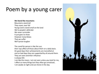 Poem by a young carer
We Stand like mountains
Mountains stand tall
They never, ever fall
Young Carers stand small on the land
We're people's defender
We never surrender
It just goes to show
However many blows
That we suffer
We'll prove tougher
The cared for person is like the sun,
their rays affect all those about them on a daily basis.
On good days their achievements are marvelled at
and on bad days they are supported by all around them.
They are seen and their influence
is always felt.
I am like the moon, I am not seen unless you look for me,
I affect so many things but they often go unnoticed..
I am awake at night and out shone in the day.
 