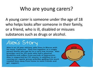 Who are young carers?
A young carer is someone under the age of 18
who helps looks after someone in their family,
or a friend, who is ill, disabled or misuses
substances such as drugs or alcohol.
 