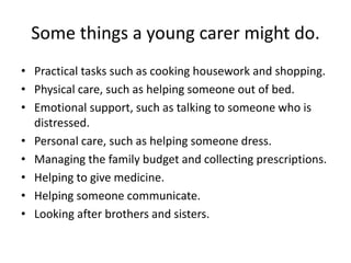 Some things a young carer might do.
• Practical tasks such as cooking housework and shopping.
• Physical care, such as helping someone out of bed.
• Emotional support, such as talking to someone who is
distressed.
• Personal care, such as helping someone dress.
• Managing the family budget and collecting prescriptions.
• Helping to give medicine.
• Helping someone communicate.
• Looking after brothers and sisters.
 