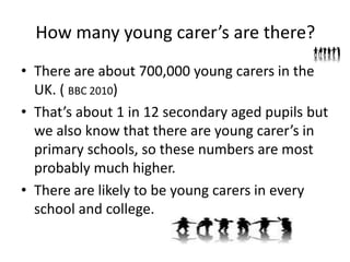 How many young carer’s are there?
• There are about 700,000 young carers in the
UK. ( BBC 2010)
• That’s about 1 in 12 secondary aged pupils but
we also know that there are young carer’s in
primary schools, so these numbers are most
probably much higher.
• There are likely to be young carers in every
school and college.
 