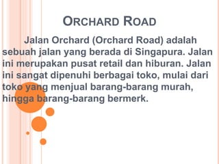 ORCHARD ROAD 
Jalan Orchard (Orchard Road) adalah 
sebuah jalan yang berada di Singapura. Jalan 
ini merupakan pusat retail dan hiburan. Jalan 
ini sangat dipenuhi berbagai toko, mulai dari 
toko yang menjual barang-barang murah, 
hingga barang-barang bermerk. 
 
