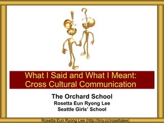 What I Said and What I Meant:
Cross Cultural Communication
         The Orchard School
          Rosetta Eun Ryong Lee
           Seattle Girls’ School

    Rosetta Eun Ryong Lee (http://tiny.cc/rosettalee)
 