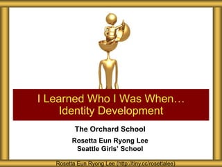 I Learned Who I Was When…
    Identity Development
          The Orchard School
         Rosetta Eun Ryong Lee
          Seattle Girls’ School

   Rosetta Eun Ryong Lee (http://tiny.cc/rosettalee)
 