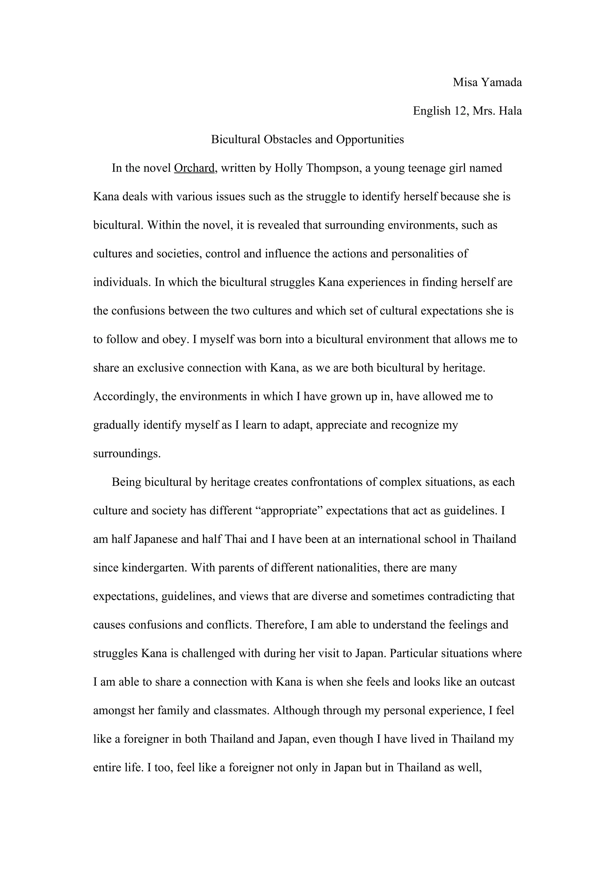 Misa Yamada

                                                                     English 12, Mrs. Hala

                         Bicultural Obstacles and Opportunities

    In the novel Orchard, written by Holly Thompson, a young teenage girl named

Kana deals with various issues such as the struggle to identify herself because she is

bicultural. Within the novel, it is revealed that surrounding environments, such as

cultures and societies, control and influence the actions and personalities of

individuals. In which the bicultural struggles Kana experiences in finding herself are

the confusions between the two cultures and which set of cultural expectations she is

to follow and obey. I myself was born into a bicultural environment that allows me to

share an exclusive connection with Kana, as we are both bicultural by heritage.

Accordingly, the environments in which I have grown up in, have allowed me to

gradually identify myself as I learn to adapt, appreciate and recognize my

surroundings.

    Being bicultural by heritage creates confrontations of complex situations, as each

culture and society has different “appropriate” expectations that act as guidelines. I

am half Japanese and half Thai and I have been at an international school in Thailand

since kindergarten. With parents of different nationalities, there are many

expectations, guidelines, and views that are diverse and sometimes contradicting that

causes confusions and conflicts. Therefore, I am able to understand the feelings and

struggles Kana is challenged with during her visit to Japan. Particular situations where

I am able to share a connection with Kana is when she feels and looks like an outcast

amongst her family and classmates. Although through my personal experience, I feel

like a foreigner in both Thailand and Japan, even though I have lived in Thailand my

entire life. I too, feel like a foreigner not only in Japan but in Thailand as well,
 