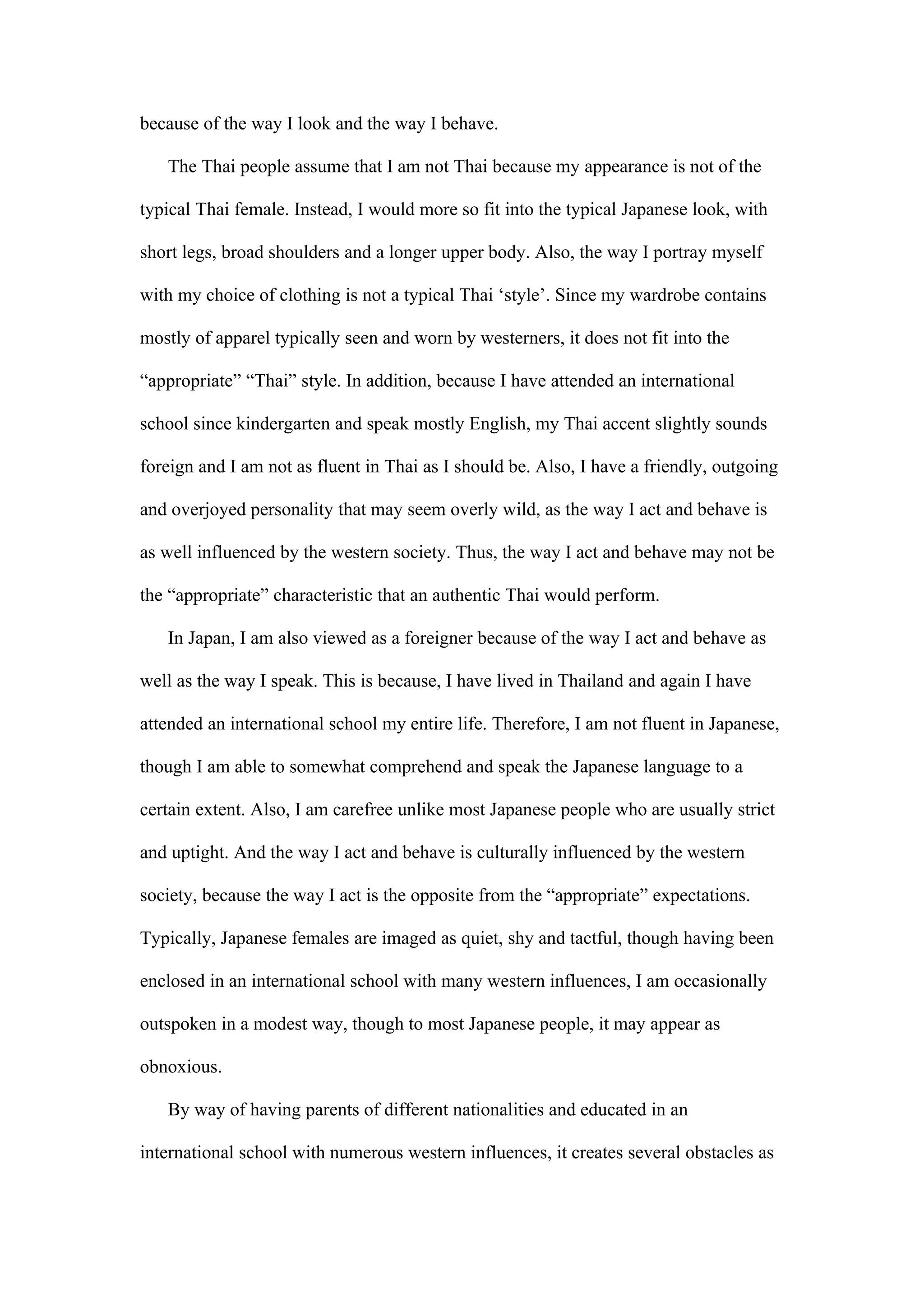 because of the way I look and the way I behave.

   The Thai people assume that I am not Thai because my appearance is not of the

typical Thai female. Instead, I would more so fit into the typical Japanese look, with

short legs, broad shoulders and a longer upper body. Also, the way I portray myself

with my choice of clothing is not a typical Thai ‘style’. Since my wardrobe contains

mostly of apparel typically seen and worn by westerners, it does not fit into the

“appropriate” “Thai” style. In addition, because I have attended an international

school since kindergarten and speak mostly English, my Thai accent slightly sounds

foreign and I am not as fluent in Thai as I should be. Also, I have a friendly, outgoing

and overjoyed personality that may seem overly wild, as the way I act and behave is

as well influenced by the western society. Thus, the way I act and behave may not be

the “appropriate” characteristic that an authentic Thai would perform.

   In Japan, I am also viewed as a foreigner because of the way I act and behave as

well as the way I speak. This is because, I have lived in Thailand and again I have

attended an international school my entire life. Therefore, I am not fluent in Japanese,

though I am able to somewhat comprehend and speak the Japanese language to a

certain extent. Also, I am carefree unlike most Japanese people who are usually strict

and uptight. And the way I act and behave is culturally influenced by the western

society, because the way I act is the opposite from the “appropriate” expectations.

Typically, Japanese females are imaged as quiet, shy and tactful, though having been

enclosed in an international school with many western influences, I am occasionally

outspoken in a modest way, though to most Japanese people, it may appear as

obnoxious.

   By way of having parents of different nationalities and educated in an

international school with numerous western influences, it creates several obstacles as
 