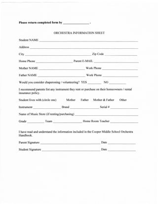 Please return completed form by


                              ORCHESTRA INFORMATION SHEET

StudentNAME

Address

City                                                       Zip Code

Home Phone                                    Parent E-MAIL

MotherNAME                                            Work Phone

FatherNAME                                            Work Phone

Would you consider chaperoning / volunteering? YES     _              NO

I recommend parents list any instrument they rent or purchase on their homeowners / rental
insurance policy.

Student lives with (circle   one)    Mother Father            Mother &   Father   Other

Instrument                          Brand                         Serial #

Name of Music Store (if renting/purchasing)

Grade                 Team                          Home Room Teacher


I have read and understand the information included in the Cooper Middle School Orchestra
Handbook.

Parent Signature                                                   Date

Student Signature                                                  Date
 
