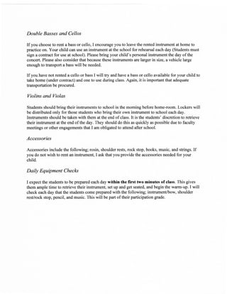 Double Basses and Cellos

If you choose to rent           cello, I encourage you to leave the rented instrument at home to
                        a bass or
practice on. Your child can use an instrument at the school for rehearsal each day (Students must
sign a contract for use at school). Please bring your child's personal instrument the day of the
concert. Please also consider that because these instruments are larger in size, a vehicle large
enough to transport a bass will be needed.

If you have not rented a cello or bass I will try and havea bass or cello available for your child to
take home   (under contract) and one to use during class. Again, it is important that adequate
ffansportation be procured.

Yiolins and Violas

Students should bring their instruments to school in the morning before home-room. Lockers will
be distributed only for those students who bring their own instrument to school each day.
Instruments should be taken with them at the end of class. It is the students' discretion to retrieve
their instrument at the end of the day. They should do this as quickly as possible due to faculty
meetings or other engagements that I am obligated to attend after school.

Accessories

Accessories include the following; rosin, shoulder rests, rock stop, books, music, and strings.   If
you do not wish to rent an instrument, I ask that you provide the accessories needed for your
child.

Daily Equipment Checlcs

I expect the students to be prepared each day within the first two minutes of class. This gives
them ample time to retrieve their instrument, set up and get seated, and begin the warm-up. I will
check each day that the students come prepared with the following; instrument/bow, shoulder
rest/rock stop, pencil, and music. This will be part of their participation grade.
 